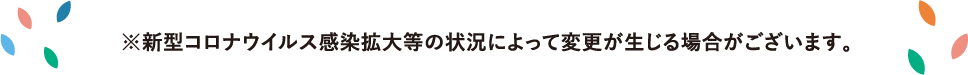 新型コロナウイルス感染拡大等の状況によって変更が生じる場合がございます。
