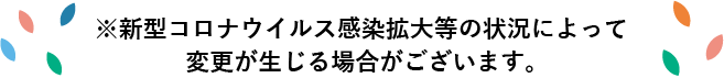 新型コロナウイルス感染拡大等の状況によって変更が生じる場合がございます。